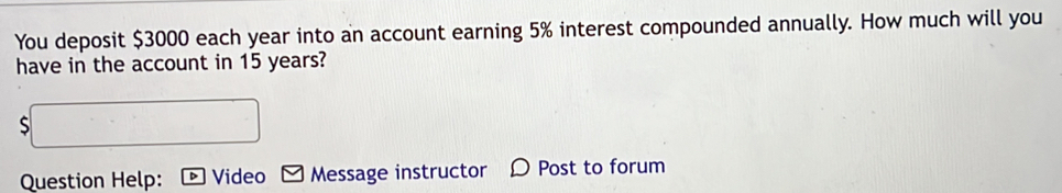 You deposit $3000 each year into an account earning 5% interest compounded annually. How much will you 
have in the account in 15 years? 
S 
Question Help: Video Message instructor Post to forum