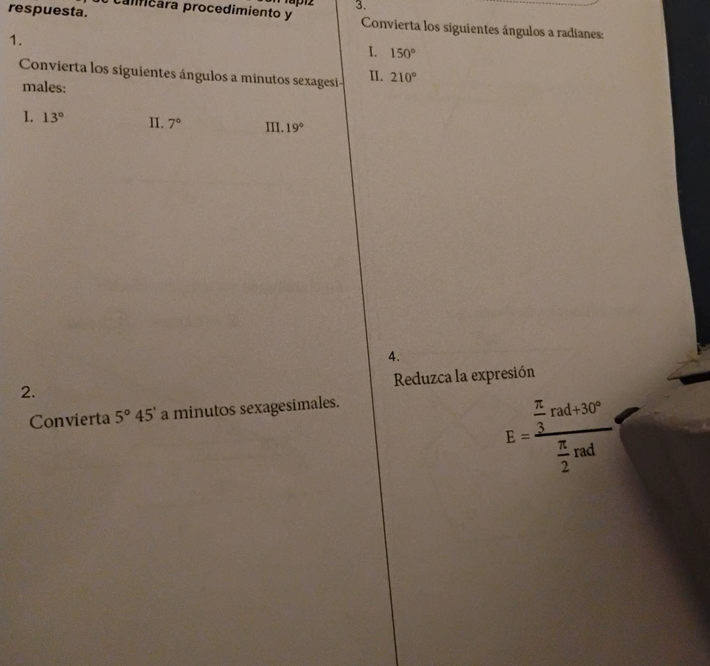 Mapiz 3. 
calficara procedimiento y 
respuesta. Convierta los siguientes ángulos a radíanes: 
1. 
I. 150°
Convierta los siguientes ángulos a minutos sexagesi- II. 210°
males: 
1. 13° II. 7° III. 19°
4. 
Reduzca la expresión 
2. 
Convierta 5°45' a minutos sexagesimales.
E=frac  π /3 rad+30° π /2 rad