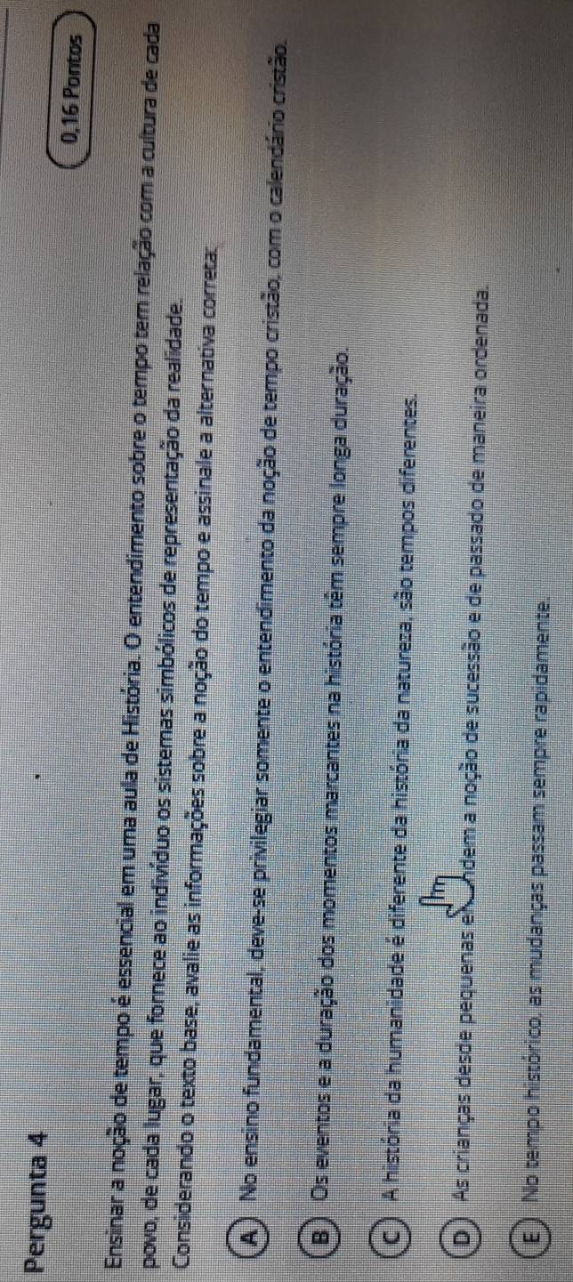 Pergunta 4
0,16 Pontos
Ensinar a noção de tempo é essencial em uma aula de História. O entendimento sobre o tempo tem relação com a cultura de cada
povo, de cada lugar, que fornece ao indivíduo os sistemas simbólicos de representação da realidade.
Considerando o texto base, avalie as informações sobre a noção do tempo e assinale a alternativa correta:
A ) No ensino fundamental, deve-se privilegiar somente o entendimento da noção de tempo cristão, com o calendário cristão.
B ) Os eventos e a duração dos momentos marcantes na história têm sempre longa duração.
C ) A história da humanidade é diferente da história da natureza, são tempos diferentes.
(D) As crianças desde pequenas en ndem a noção de sucessão e de passado de maneira ordenada.
E ) No tempo histórico, as mudanças passam sempre rapidamente.
