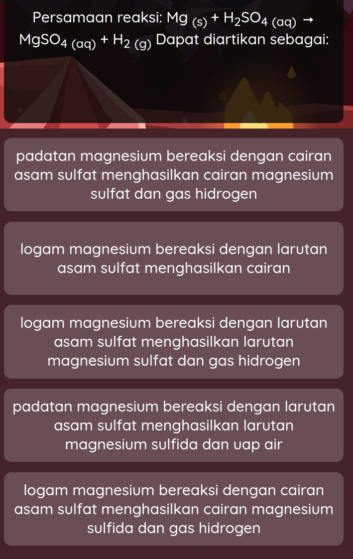 Persamaan reaksi: Mg_(s)+H_2SO_4(aq) to
MgSO_4(aq)^+H_2(g) Dapat diartikan sebagai:
padatan magnesium bereaksi dengan cairan
asam sulfat menghasilkan cairan magnesium
sulfat dan gas hidrogen
logam magnesium bereaksi dengan larutan
asam sulfat menghasilkan cairan
logam magnesium bereaksi dengan larutan
asam sulfat menghasilkan larutan
magnesium sulfat dan gas hidrogen
padatan magnesium bereaksi dengan larutan
asam sulfat menghasilkan larutan
magnesium sulfida dan uap air
logam magnesium bereaksi dengan cairan
asam sulfat menghasilkan cairan magnesium
sulfida dan gas hidrogen