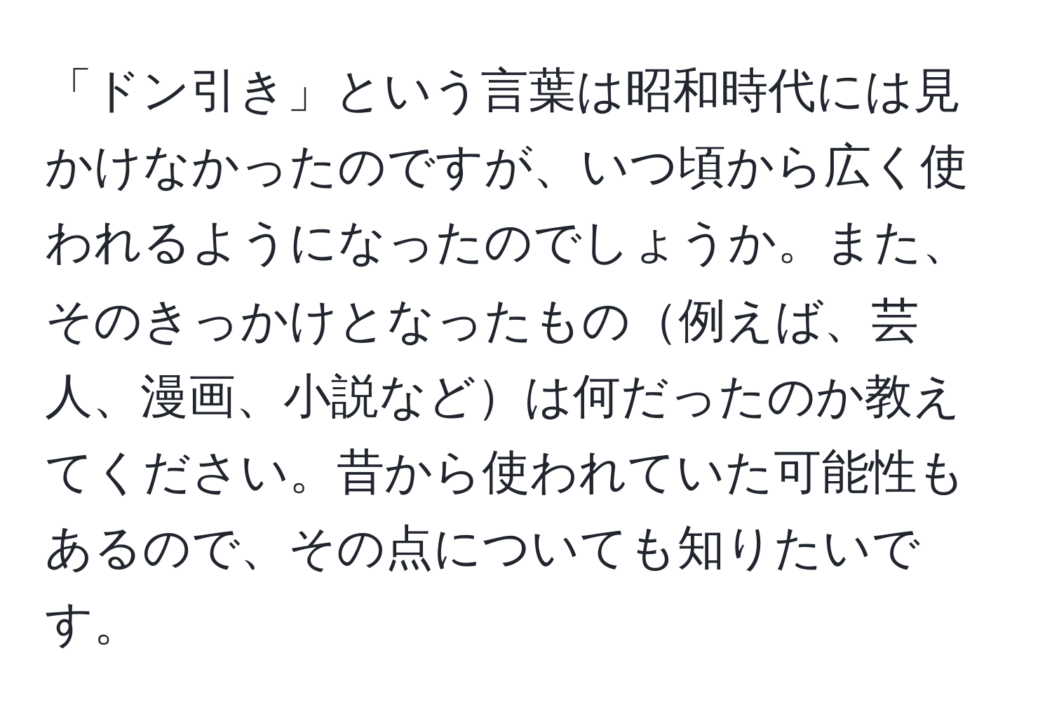 「ドン引き」という言葉は昭和時代には見かけなかったのですが、いつ頃から広く使われるようになったのでしょうか。また、そのきっかけとなったもの例えば、芸人、漫画、小説などは何だったのか教えてください。昔から使われていた可能性もあるので、その点についても知りたいです。