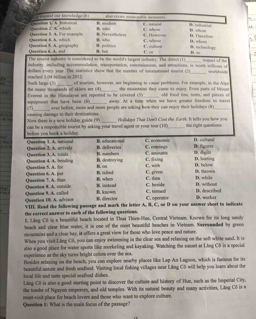 te.
The tourist industry is considered to be the world's largest industry. The direct (1)_ impact of the
industry, including accommodation, transportation, entertainment, and attractions, is worth trillions of
dollars every year. The statistics show that the number of international tourist (2)_ worldwide
reached 1.04 billion in 2012.
hdu Such large (3) _of tourists, however, are beginning to cause problems. For example, in the Alps
dinh? the many thousands of skiers are (4)_ the mountains they came to enjoy. Even parts of Mount
Everest in the Himalayas are reported to be covered (5)_ old food tins, tents, and pieces of
equipment that have been (6)_ away. At a time when we have greater freedom to travel
(7)_ ever before, more and more people are asking how they can enjoy their holidays (8)_
đô thị fó causing damage to their destinations.
các oa Now there is a new holiday guide (9)_ Holidays That Don't Cost the Earth. It tells you how you
can be a responsible tourist by asking your travel agent or your tour (10)_ the right questions
before you book a holiday.
hép?
h đang b Question 1. A. national B. educational C. economic D. cultural
uy ca tu Question 2. A. arrivals B. deliveries C. comings D. figures
Question 3. A. totals B. numbers C. amounts D. digits
Question 4. A. bending B. destroying C. fixing D. hurting
Question 5. A. for B. on C. with D. below
Question 6. A. put B. tidied C. given D. thrown
Question 7. A. than B. when C. then D. while D. without
ồng? Question 8. A. outside B. instead C. beside
í bán t Question 9. A. called B. known C. termed D. described
Question 10. A. advisor B. director C. operator D. worker
VIII. Read the following passage and mark the letter A, B, C, or D on your answer sheet to indicate
the correct answer to each of the following questions.
1. Lăng Cô is a beautiful beach located in Thua Thien-Hue, Central Vietnam. Known for its long sandy
beach and clear blue water, it is one of the most beautiful beaches in Vietnam. Surrounded by green
mountains and a clear bay, it offers a great view for those who love peace and nature.
When you visit Lăng Cô, you can enjoy swimming in the clear sea and relaxing on the soft white sand. It is
also a good place for water sports like snorkeling and kayaking. Watching the sunset at Lăng Cô is a special
experience as the sky turns bright colors over the sea.
Besides relaxing on the beach, you can explore nearby places like Lap An Lagoon, which is famous for its
beautiful nature and fresh seafood. Visiting local fishing villages near Lăng Cô will help you learn about the
local life and taste special seafood dishes.
Lăng Cô is also a good starting point to discover the culture and history of Hue, such as the Imperial City,
the tombs of Nguyen emperors, and old temples. With its natural beauty and many activities, Lăng Cô is a
must-visit place for beach lovers and those who want to explore culture.
Question 1: What is the main focus of the passage?