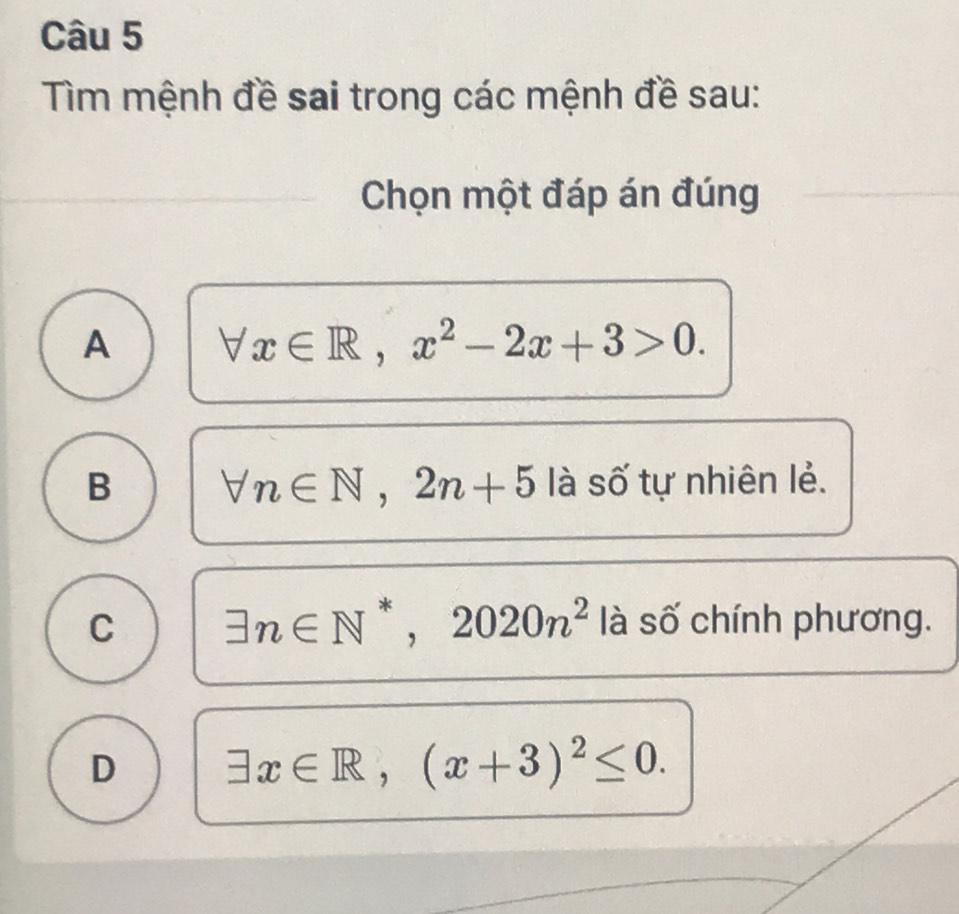 Tìm mệnh đề sai trong các mệnh đề sau:
Chọn một đáp án đúng
A forall x∈ R, x^2-2x+3>0.
B forall n∈ N, 2n+5 là số tự nhiên lẻ.
C exists n∈ N^*, 2020n^2 là số chính phương.
D exists x∈ R, (x+3)^2≤ 0.