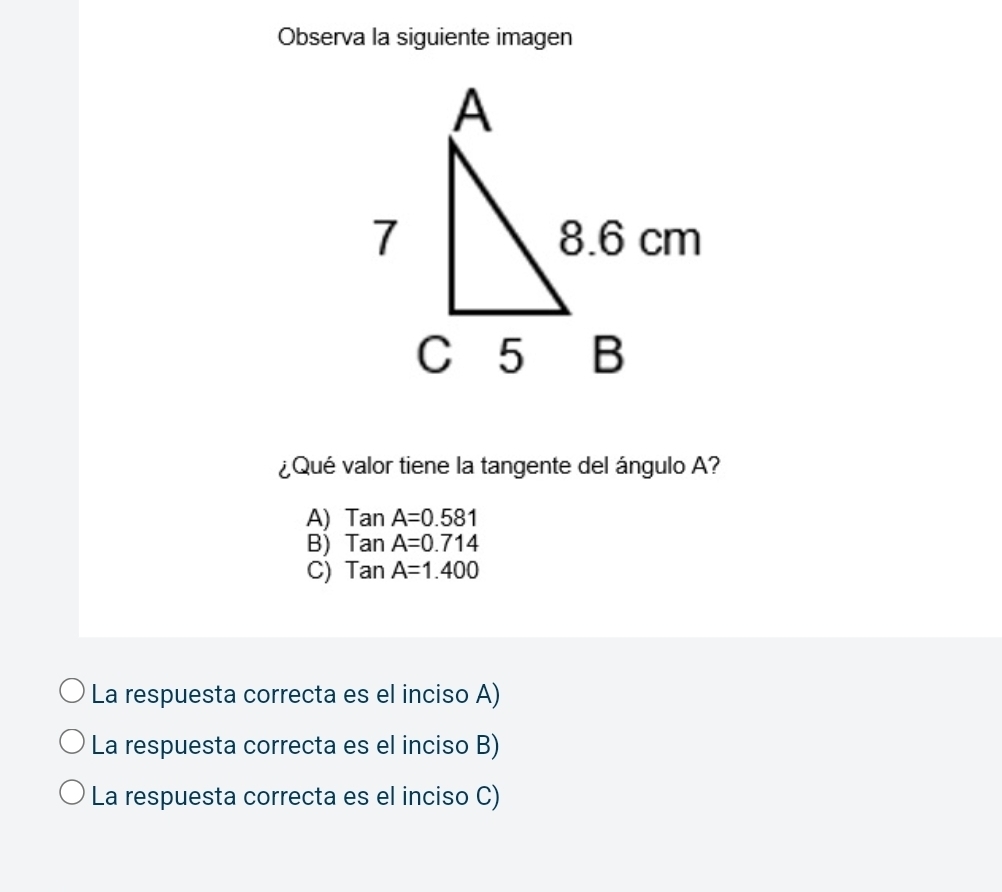 Observa la siguiente imagen
¿Qué valor tiene la tangente del ángulo A?
A) TanA=0.581
B) TanA=0.714
C) TanA=1.400
La respuesta correcta es el inciso A)
La respuesta correcta es el inciso B)
La respuesta correcta es el inciso C)