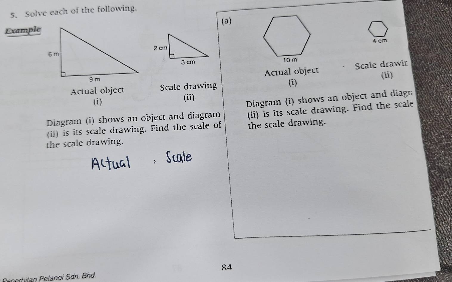 Solve each of the following. 
(a) 
Example
4 cm

Actual object Scale drawir 
Actual object Scale drawing (i) (ⅲ) 
(i) 
(ii) 
Diagram (i) shows an object and diagra 
Diagram (i) shows an object and diagram (ii) is its scale drawing. Find the scale 
(ii) is its scale drawing. Find the scale of the scale drawing. 
the scale drawing. 
4 
Perhitan Pelanoi Sơn. Bhd.