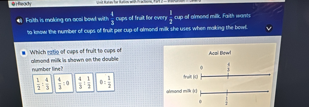 Ready  Unit Rates for Ratios with Fractions, Part 2 - Instruction — Leve
Faith is making an acai bowl with  4/3  cups of fruit for every  1/2  cup of almond milk. Faith wants
to know the number of cups of fruit per cup of almond milk she uses when making the bowl.
Which ratio of cups of fruit to cups of Acai Bowl
almond milk is shown on the double
number line?
 1/2 : 4/3   4/3 :0  4/3 : 1/2  0: 1/2 