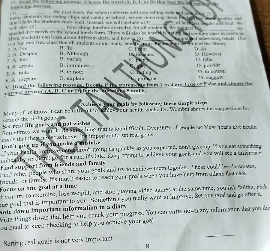] Read the following passage. Choose the word (A, B. C or D) that best fits the space in the
following passage,
( 1)_
the next week, the school cafeteria will stop selling soda and junk food. (2)
many students like eating chips and candy at school, we are removing these food   hey are unhealthy and
don't help the students study well. Instead, we will include a (3)_ of healthier snacks and fruit. We
will also (4) nourishing lunches everyday for all students. We suggest (S)
special diet needs on the school lunch form. There will also be a weekly eating and cooking class in cafeteria any
Here, students can learn about different diets, and how to (6)_ simple and nourishing meals. This
is a fun and free class that all students could really benefit from. Please sign up for it at the library
B. To
1. A. For C. From D. At
2. A. Despite B. Although C. Because D. However
3. A. lots B. variety C. plenty D. little
4. A. create B. introduce C. give D. provide
B. to note
5. A. note C. noting D. to noting
6. A. prepare B. explain Capromote D. suggest
Read the following passage. Decide if the statements from 1 to 4 are True or False and choose the
correct answer (A, B, C or D) for the questions 5 and 6.
Achieve your goals by following these simple steps
Many of us know it can be difficult to achieve our health goals. Dr. Wombat shares his suggestions for
setting the right goals.
Set real-life goals and not wishes
Sometimes we want to do something that is too difficult. Over 90% of people set New Year's Eve health
goals that they never achieve. It's important to set real goals.
Don't give up if you make a mistake
If your health improvements aren't going as quickly as you expected, don't give up. If you eat something
unhealthy or didn't go for a run, it's OK. Keep trying to achieve your goals and you will see a difference.
Find support from friends and family
Find other people who share your goals and try to achieve them together. These could be classmates,
friends, or family. It's much easier to reach your goals when you have help from others that care.
Focus on one goal at a time
f you try to exercise, lose weight, and stop playing video games at the same time, you risk failing. Pick
one goal that is important to you. Something you really want to improve. Set one goal and go after it.
Note down important information in a diary
Write things down that help you check your progress. You can write down any information that you thi
ou need to keep checking to help you achieve your goal.
Setting real goals is not very important.
_
9
