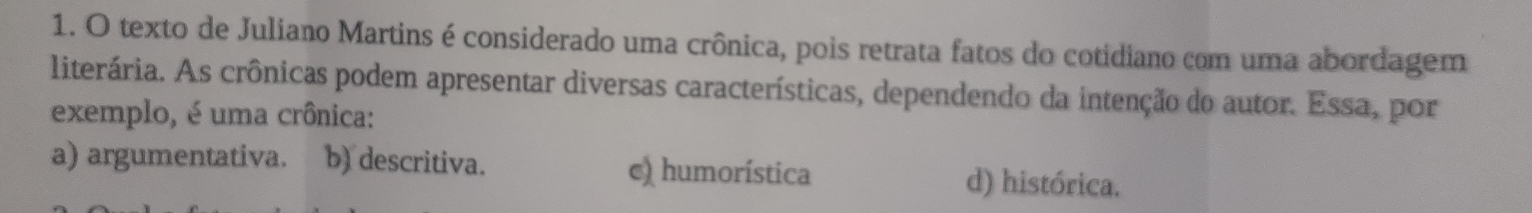 texto de Juliano Martins é considerado uma crônica, pois retrata fatos do cotidiano com uma abordagem
literária. As crônicas podem apresentar diversas características, dependendo da intenção do autor. Essa, por
exemplo, é uma crônica:
a) argumentativa. b) descritiva. c) humorística d) histórica.