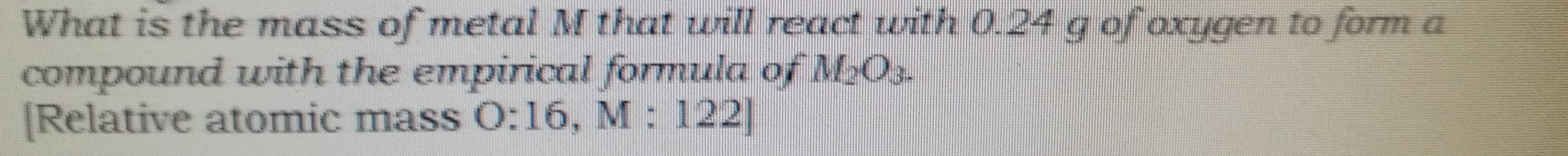 What is the mass of metal M that will react with 0.24 g of oxygen to form a 
compound with the empirical formula of M_2O_3. 
[Relative atomic mass O:16, M:122]