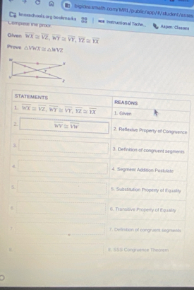 bigidea smath.com/MRL/public/app/#/student/asses 
kn exachool sorg bookmarks 90 *# Instruction all Techn... Aapen: Claases 
Complese te proce 
Giiven overline WX≌ overline VZ, overline WY≌ overline VY, overline YZ≌ overline YX
Prove △ VWX≌ △ WVZ
STATEMENTS REASONS 
1 overline WX≌ overline VZ, overline WY≌ overline VY, overline YZ≌ overline YX 1. Given 
2. □ overline WV≌ overline VW 2. Reflexive Property of Congruence 
3 □ 3. Definition of congruent segments 
4. □ 4. Segment Addition Postulate 
5 □ 5. Substirution Properly of Equality 
6 □ 6. Transitive Property of Equality 
□ 7. Defirstion of cangruent segments 
□ 8. SSS Congruence Theorem 
.