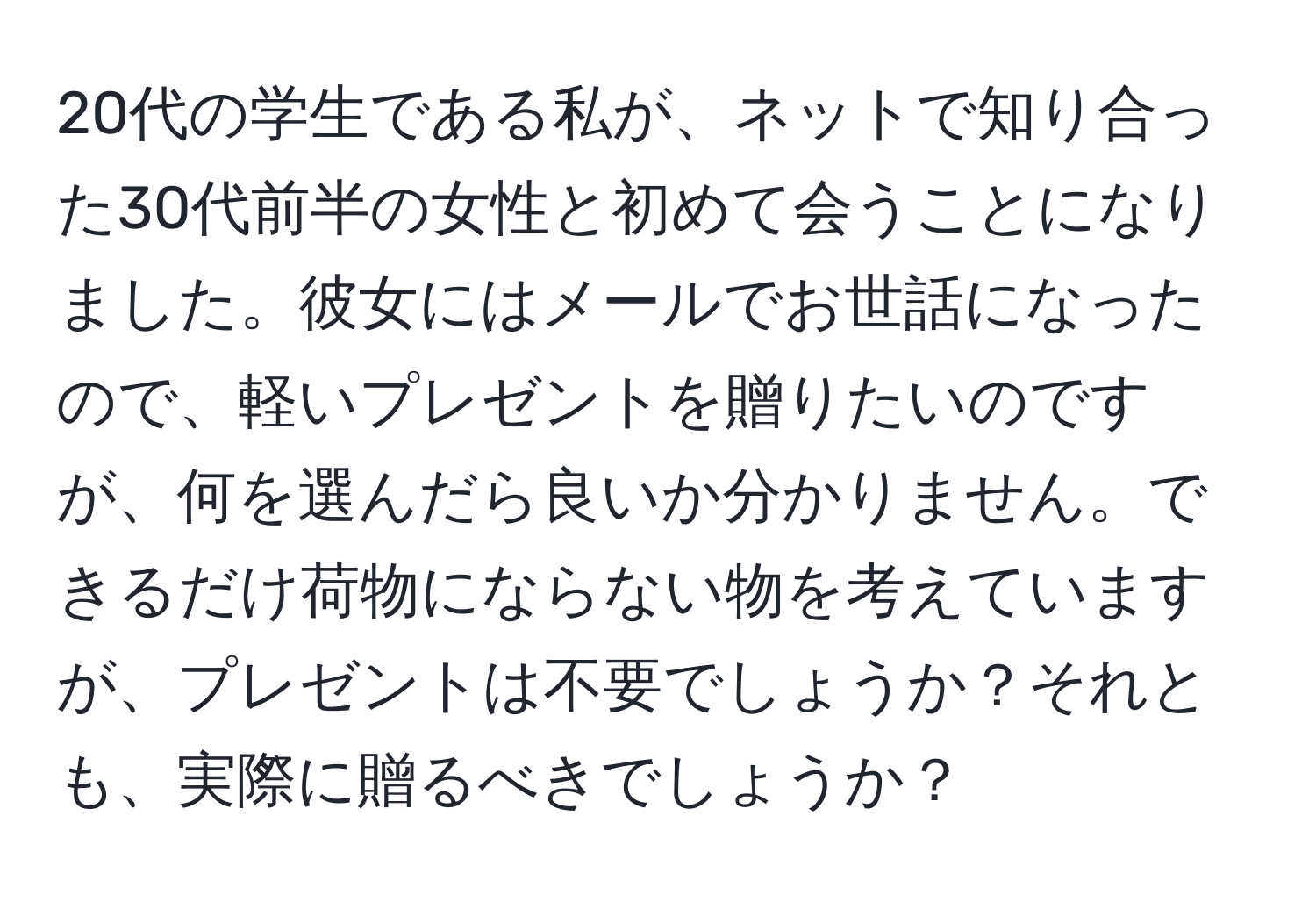 20代の学生である私が、ネットで知り合った30代前半の女性と初めて会うことになりました。彼女にはメールでお世話になったので、軽いプレゼントを贈りたいのですが、何を選んだら良いか分かりません。できるだけ荷物にならない物を考えていますが、プレゼントは不要でしょうか？それとも、実際に贈るべきでしょうか？