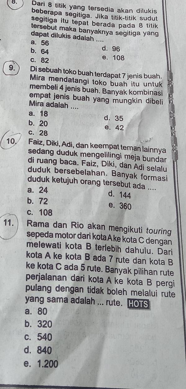 Dari 8 titik yang tersedia akan dilukis
beberapa segitiga. Jika titik-titik sudut
segitiga itu tepat berada pada 8 titik
tersebut maka banyaknya segitiga yang
dapat dilukis adalah ....
a. 56
b. 64
d. 96
c. 82
e. 108
9. Di sebuah toko buah terdapat 7 jenis buah.
Mira mendatangi toko buah itu untuk
membeli 4 jenis buah. Banyak kombinasi
empat jenis buah yang mungkin dibeli 
Mira adalah ....
a. 18 d. 35
b. 20 e. 42
c. 28
10. Faiz, Diki, Adi, dan keempat teman lainnya
sedang duduk mengelilingi meja bundar
di ruang baca. Faiz, Diki, dan Adi selalu
duduk bersebelahan. Banyak formasi
duduk ketujuh orang tersebut ada ....
a. 24 d. 144
b. 72 e. 360
c. 108
11. Rama dan Rio akan mengikuti touring
sepeda motor dari kota Ake kota C dengan
melewati kota B terlebih dahulu. Dari
kota A ke kota B ada 7 rute dan kota B
ke kota C ada 5 rute. Banyak pilihan rute
perjalanan dari kota A ke kota B pergi
pulang dengan tidak boleh melalui rute 
yang sama adalah ... rute. HOTS
a. 80
b. 320
c. 540
d. 840
e. 1.200