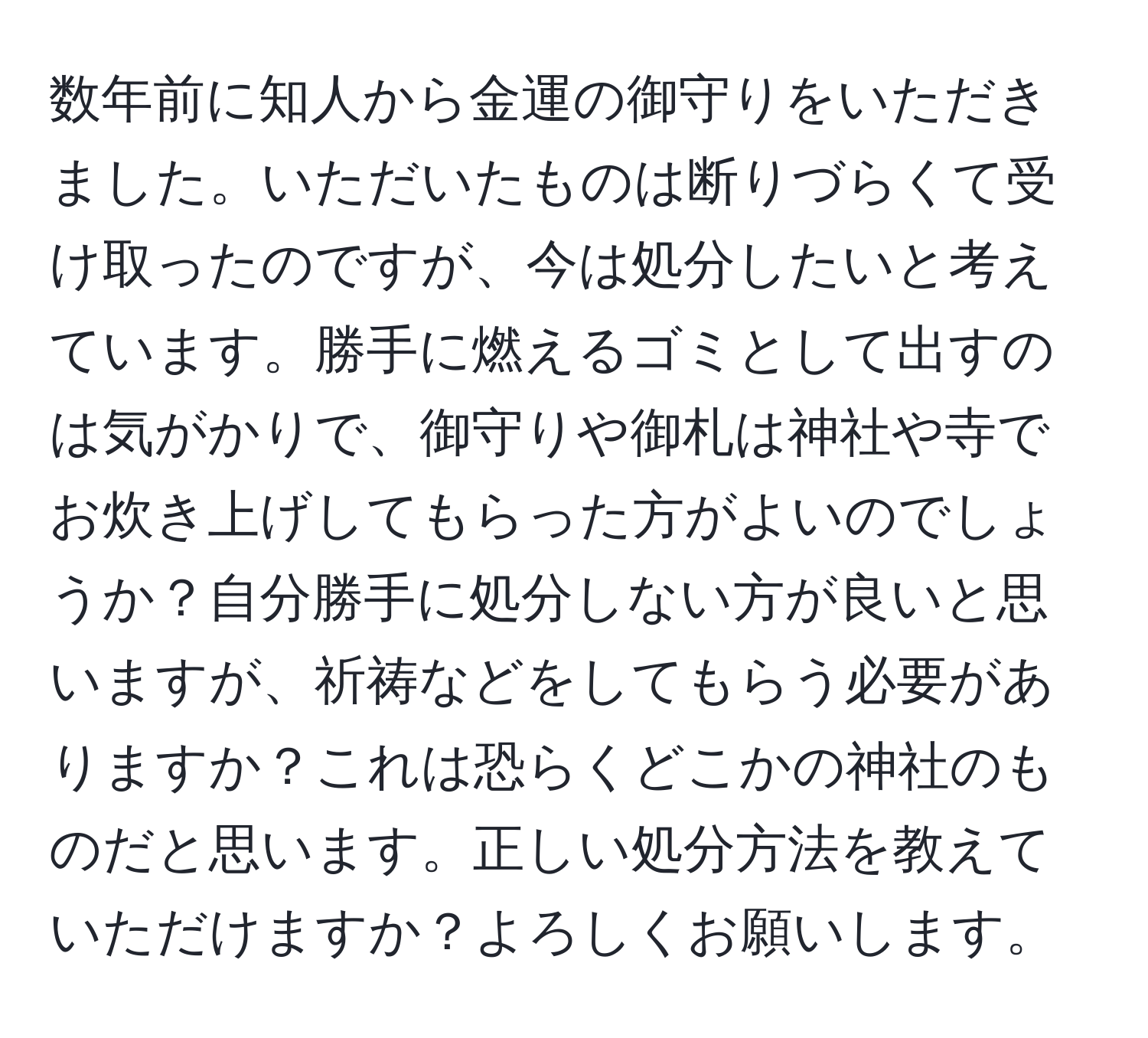 数年前に知人から金運の御守りをいただきました。いただいたものは断りづらくて受け取ったのですが、今は処分したいと考えています。勝手に燃えるゴミとして出すのは気がかりで、御守りや御札は神社や寺でお炊き上げしてもらった方がよいのでしょうか？自分勝手に処分しない方が良いと思いますが、祈祷などをしてもらう必要がありますか？これは恐らくどこかの神社のものだと思います。正しい処分方法を教えていただけますか？よろしくお願いします。