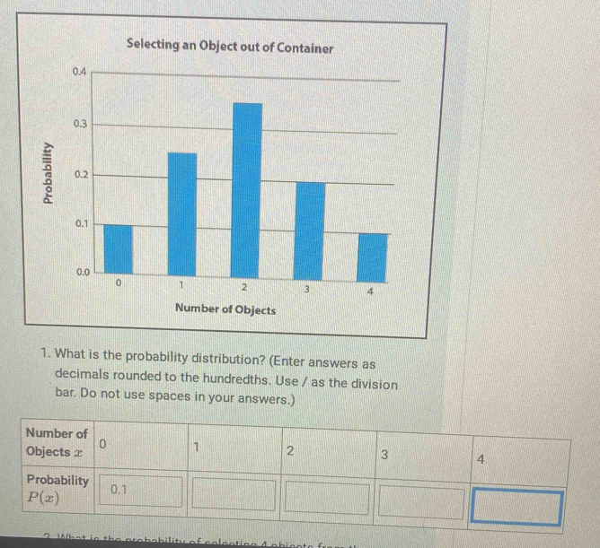 Selecting an Object out of Container
1. What is the probability distribution? (Enter answers as
decimals rounded to the hundredths. Use / as the division
bar. Do not use spaces in your answers.)