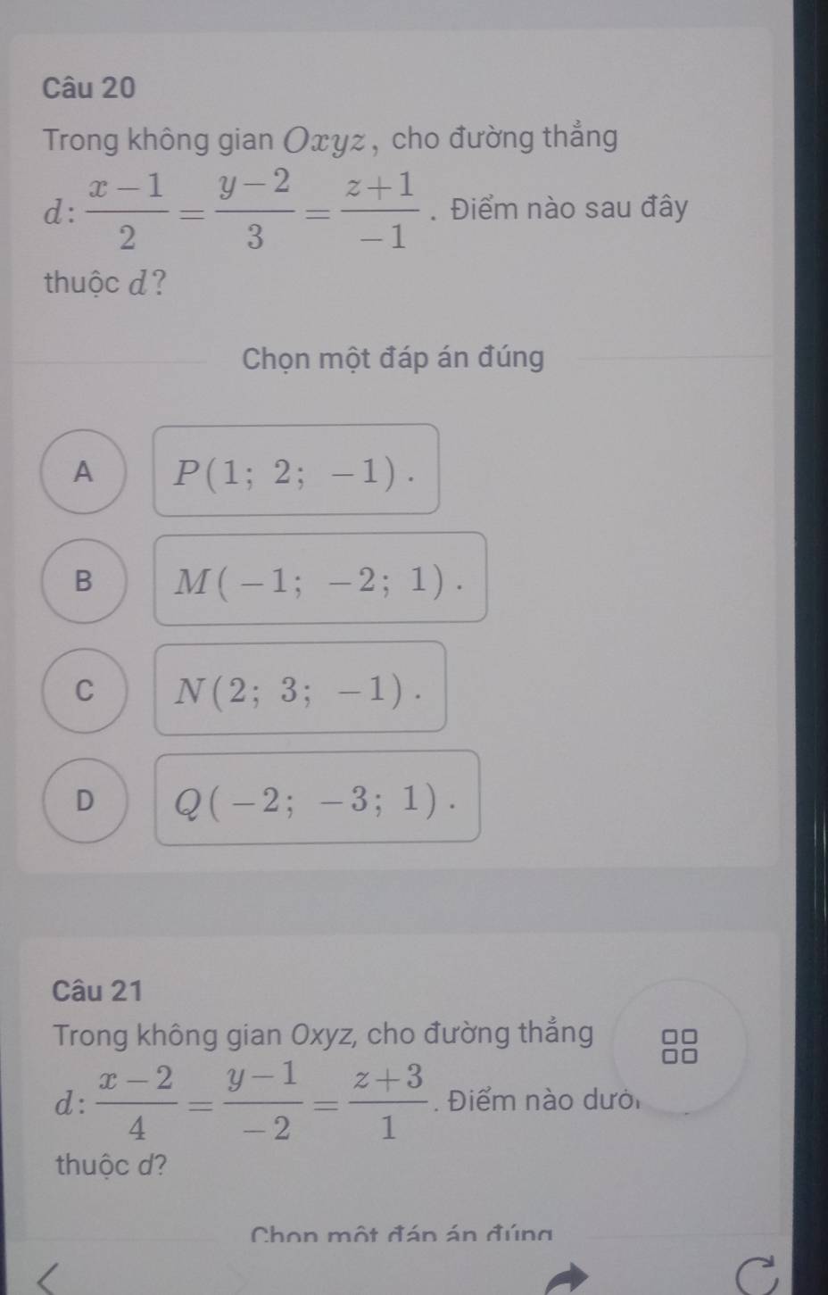 Trong không gian Oxyz, cho đường thẳng
d:  (x-1)/2 = (y-2)/3 = (z+1)/-1 . Điểm nào sau đây
thuộc d?
Chọn một đáp án đúng
A P(1;2;-1).
B M(-1;-2;1).
C N(2;3;-1).
D Q(-2;-3;1). 
Câu 21
Trong không gian Oxyz, cho đường thẳng
d:  (x-2)/4 = (y-1)/-2 = (z+3)/1 . Điểm nào dưới
thuộc d?
Chon một đán án đúng