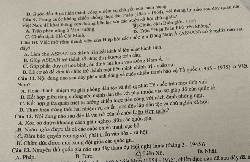 D. Bước đầu thực hiện thành công nhiệm vụ chủ yếu của cách mạng.
Câu 9. Trong cuộc kháng chiến chồng thực dân Pháp (1945 - 1954), với thắng lợi nào sau đây quân dân
Việt Nam đã khai thông con đường liên lạc với các nước xã hội chủ nghĩa?
A. Trận phản công ở Vạn Tường. B. Chiến dịch Biên giới. ()
D. Trận “Điện Biên Phủ trên không”.
C. Chiến dịch Hồ Chí Minh.
Câu 10. Việc mở rộng thành viên của Hiệp hội các quốc gia Đông Nam Á (ASEAN) có ý nghĩa nào sau
đây?
A. Làm cho ASEAN trở thành liên kết kinh tế lớn nhất hành tinh.
B. Giúp ASEAN trở thành tổ chức đa phương toàn cầu.
C. Góp phần duy trì hòa bình, ổn định của khu vực Đông Nam Á.
D. Là cơ sở đề đưa tổ chức trở thành một liên minh chính trị - quân sự.
Cầu 11. Nội dung nào sau đây phản ánh đúng về cuộc chiến tranh bảo vệ Tổ quốc (1945 - 1975) ở Việt
Nam?
A. Hoàn thành nhiệm vụ giải phóng dân tộc và thống nhất Tổ quốc trên mọi lĩnh vực.
B. Kết hợp giữa tăng cường sức mạnh dân tộc với phụ thuộc vào sự giúp đỡ của quốc tế.
C. Kết hợp giữa quán triệt tư tưởng chiến lược tiến công với cách đánh phòng ngự.
D. Thực hiện đồng thời hai nhiệm vụ chiến lược độc lập dân tộc và chủ nghĩa xã hội.
Câu 12. Nội dung nào sau đây là vai trò của tổ chức Liện Hợp quốc?
A. Xóa bỏ được khoảng cách giàu nghèo giữa các quốc gia.
B. Ngăn ngừa được tất cả các cuộc chiến tranh cục bộ.
C. Đảm bảo quyền con người, phát triển văn hóa - xã hội.
D. Chấm dứt được mọi xung đột giữa các quốc gia.
Câu 13. Nguyên thủ quốc gia nào sau đây tham dự Hội nghị Ianta (tháng 2 - 1945)?
A. Pháp. B. Đức. C. Liên Xô. D. Nhật.
Nộ t Nam (1954 - 1975), chiến dịch nào đã sau đây đã là