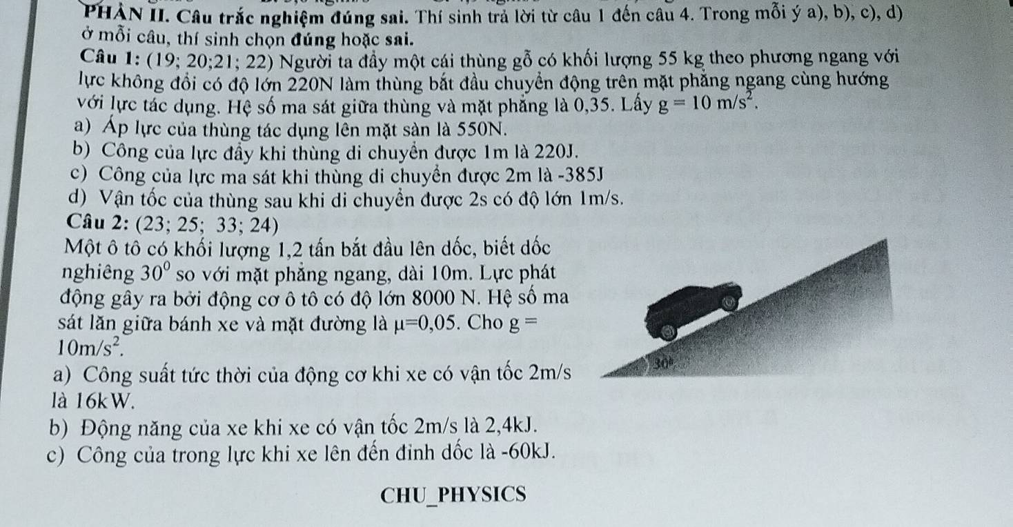 PHẢN II. Câu trắc nghiệm đúng sai. Thí sinh trả lời từ câu 1 đến câu 4. Trong mỗi ý a), b), c), d) 
ở mỗi câu, thí sinh chọn đúng hoặc sai. 
Câu 1: (19; 20; 21; 22) Người ta đầy một cái thùng gỗ có khối lượng 55 kg theo phương ngang với 
lực không đổi có độ lớn 220N làm thùng bắt đầu chuyển động trên mặt phẳng ngang cùng hướng 
với lực tác dụng. Hệ số ma sát giữa thùng và mặt phẳng là 0,35. Lấy g=10m/s^2. 
a) Áp lực của thùng tác dụng lên mặt sàn là 550N. 
b) Công của lực đẩy khi thùng di chuyển được 1m là 220J. 
c) Công của lực ma sát khi thùng di chuyển được 2m là - 385J
d) Vận tốc của thùng sau khi di chuyển được 2s có độ lớn 1m/s. 
Câu 2: (23; 25; 33; 24) 
Một ô tô có khối lượng 1, 2 tấn bắt đầu lên dốc, biết đốc 
nghiêng 30° so với mặt phẳng ngang, dài 10m. Lực phát 
động gây ra bởi động cơ ô tô có độ lớn 8000 N. Hệ số ma 
sát lăn giữa bánh xe và mặt đường là mu =0,05. Cho g=
10m/s^2. 
a) Công suất tức thời của động cơ khi xe có vận tốc 2m/s
là 16kW. 
b) Động năng của xe khi xe có vận tốc 2m/s là 2, 4kJ. 
c) Công của trong lực khi xe lên đến đinh dốc là -60kJ. 
CHU_PHYSICS