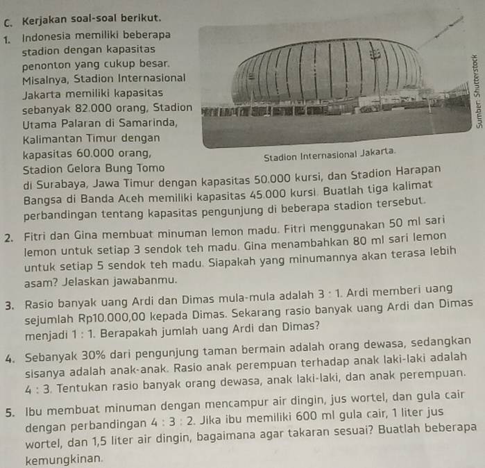 Kerjakan soal-soal berikut.
1. Indonesia memiliki beberapa
stadion dengan kapasitas
penonton yang cukup besar.
Misalnya, Stadion Internasiona
Jakarta memiliki kapasitas
sebanyak 82.000 orang, Stadi
Utama Palaran di Samarinda,
Kalimantan Timur dengan
kapasitas 60.000 orang,
Stadion Internasional Jakarta
Stadion Gelora Bung Tomo
di Surabaya, Jawa Timur dengan kapasitas 50.000 kursi, dan Stadion Harapan
Bangsa di Banda Aceh memiliki kapasitas 45.000 kursi. Buatlah tiga kalimat
perbandingan tentang kapasitas pengunjung di beberapa stadion tersebut.
2. Fitri dan Gina membuat minuman lemon madu. Fitri menggunakan 50 ml sari
lemon untuk setiap 3 sendok teh madu. Gina menambahkan 80 ml sari lemon
untuk setiap 5 sendok teh madu. Siapakah yang minumannya akan terasa lebih
asam? Jelaskan jawabanmu.
3. Rasio banyak uang Ardi dan Dimas mula-mula adalah 3:1. Ardi memberi uang
sejumlah Rp10.000,00 kepada Dimas. Sekarang rasio banyak uang Ardi dan Dimas
menjadi 1:1. Berapakah jumlah uang Ardi dan Dimas?
4. Sebanyak 30% dari pengunjung taman bermain adalah orang dewasa, sedangkan
sisanya adalah anak-anak. Rasio anak perempuan terhadap anak laki-laki adalah
4:3. Tentukan rasio banyak orang dewasa, anak laki-laki, dan anak perempuan.
5. Ibu membuat minuman dengan mencampur air dingin, jus wortel, dan gula cair
dengan perbandingan 4:3:2. Jika ibu memiliki 600 ml gula cair, 1 liter jus
wortel, dan 1,5 liter air dingin, bagaimana agar takaran sesuai? Buatlah beberapa
kemungkinan.