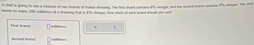 A chef is going to use a mixture of two brands of Italian dressing. The first brand contains 6% vinegar, and the second brand contains 9% vinegar. The chef 
wants to make 300 milliliters of a dressing that is 8% vinegar. How much of each brand should she use? 
First brand: milliliters
Second brand: milliliters