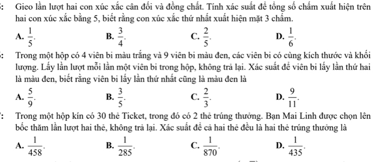 S: Gieo lần lượt hai con xúc xắc cân đối và đồng chất. Tính xác suất đề tổng số chấm xuất hiện trên
hai con xúc xắc bằng 5, biết rằng con xúc xắc thứ nhất xuất hiện mặt 3 chấm.
A.  1/5 .  3/4 .  2/5 .  1/6 . 
B.
C.
D.
5: Trong một hộp có 4 viên bi màu trắng và 9 viên bi màu đen, các viên bi có cùng kích thước và khối
lượng. Lấy lần lượt mỗi lần một viên bi trong hộp, không trả lại. Xác suất để viên bi lấy lần thứ hai
là màu đen, biết rằng viên bi lấy lần thứ nhất cũng là màu đen là
A.  5/9 .  3/5 .  2/3 .  9/11 . 
B.
C.
D.
': Trong một hộp kín có 30 thẻ Ticket, trong đó có 2 thẻ trúng thưởng. Bạn Mai Linh được chọn lên
bốc thăm lần lượt hai thẻ, không trả lại. Xác suất đề cả hai thẻ đều là hai thẻ trúng thưởng là
A.  1/458 .  1/285 .  1/870 .  1/435 . 
B.
C.
D.