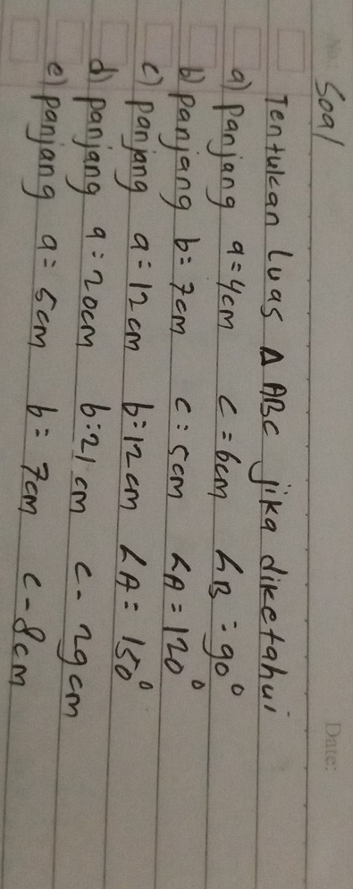 Soal 
Tentukan luas △ ABC jika diketahui 
a) panjang a=4cm c=6cm ∠ B=90°
b) panjang b=7cm c=5cm  1/5 -1111/2=1/2 ∠ A=120°
c) panjang a=12cm b:12cm ∠ A=150°
d panjang 9=20cm 6:21cmc-2gcm
e panjang a=5cm b=7cmC-8cm