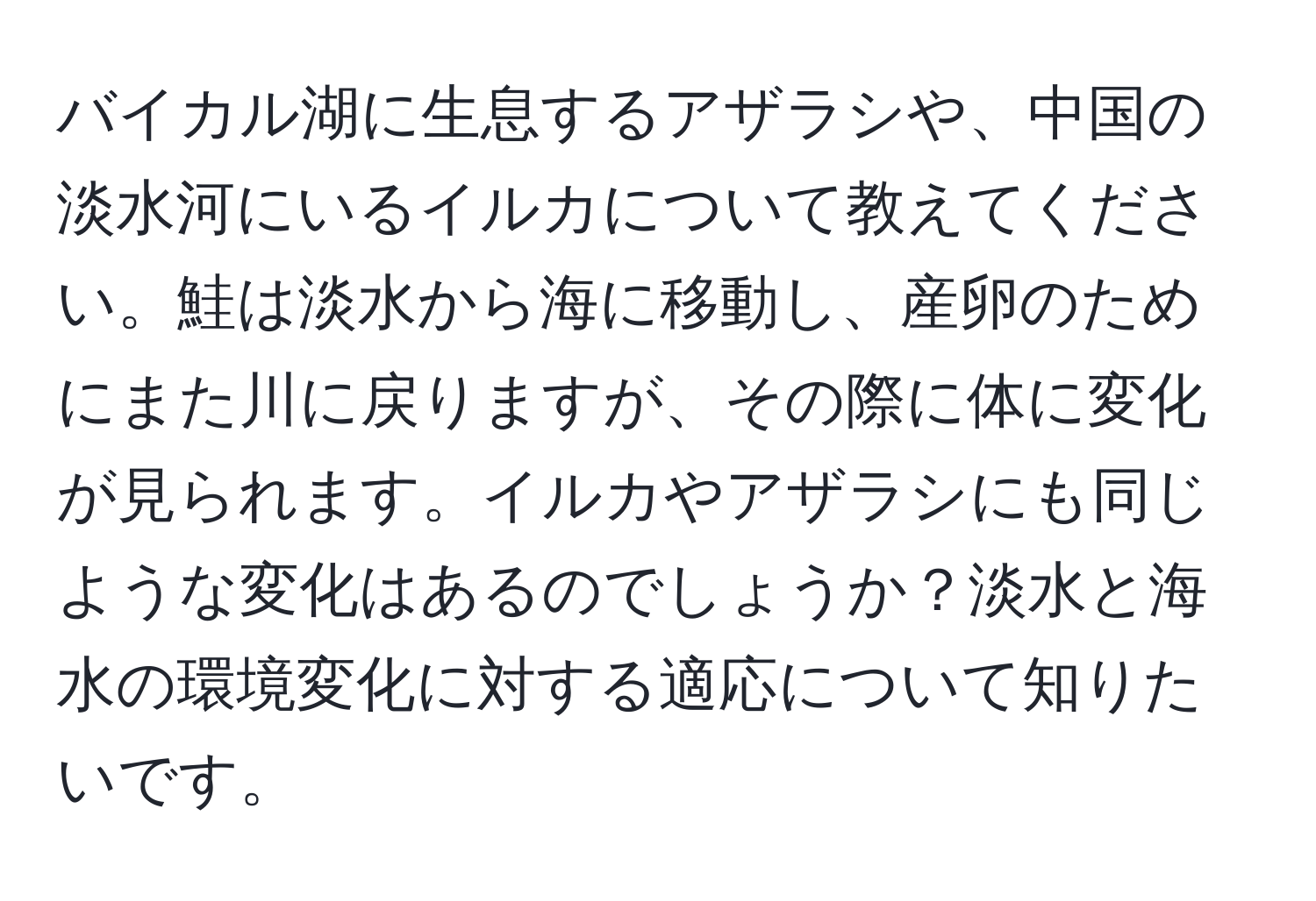 バイカル湖に生息するアザラシや、中国の淡水河にいるイルカについて教えてください。鮭は淡水から海に移動し、産卵のためにまた川に戻りますが、その際に体に変化が見られます。イルカやアザラシにも同じような変化はあるのでしょうか？淡水と海水の環境変化に対する適応について知りたいです。