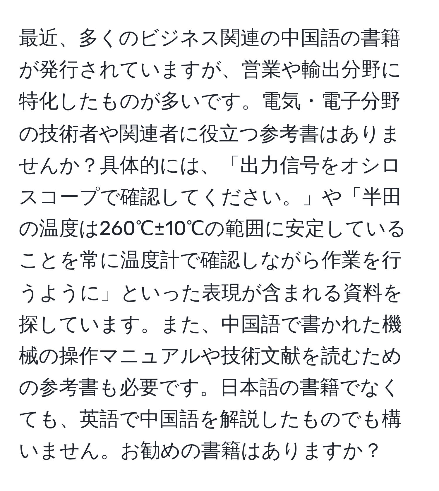 最近、多くのビジネス関連の中国語の書籍が発行されていますが、営業や輸出分野に特化したものが多いです。電気・電子分野の技術者や関連者に役立つ参考書はありませんか？具体的には、「出力信号をオシロスコープで確認してください。」や「半田の温度は260℃±10℃の範囲に安定していることを常に温度計で確認しながら作業を行うように」といった表現が含まれる資料を探しています。また、中国語で書かれた機械の操作マニュアルや技術文献を読むための参考書も必要です。日本語の書籍でなくても、英語で中国語を解説したものでも構いません。お勧めの書籍はありますか？