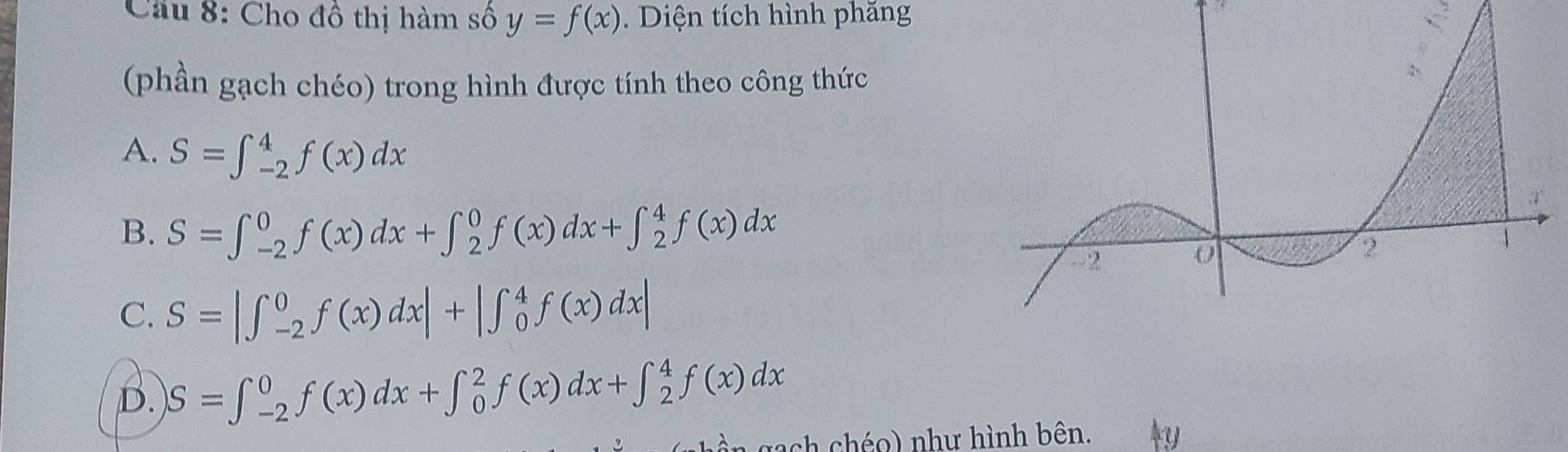 Cầu 8: Cho đồ thị hàm số y=f(x) Diện tích hình phăng
(phần gạch chéo) trong hình được tính theo công thức
A. S=∈t _(-2)^4f(x)dx
B. S=∈t _(-2)^0f(x)dx+∈t _2^0f(x)dx+∈t _2^4f(x)dx
C. S=|∈t _(-2)^0f(x)dx|+|∈t _0^4f(x)dx|
D. S=∈t _(-2)^0f(x)dx+∈t _0^2f(x)dx+∈t _2^4f(x)dx
nach chéo) như hình bên.