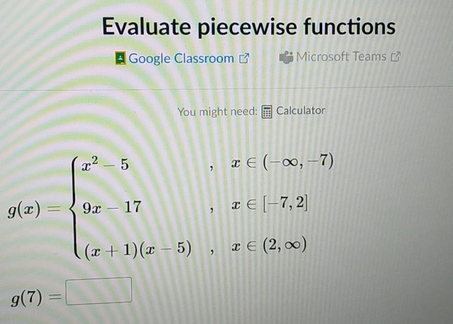 Evaluate piecewise functions 
Google Classroom Microsoft Teams 
You might need: Calculator
g(x)=beginarrayl x^2-5,x∈ (-∈fty ,-7) 9xi7,x∈ [-7,2] (x+1)(x-5),x
g(7)=□