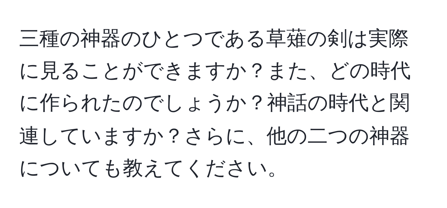 三種の神器のひとつである草薙の剣は実際に見ることができますか？また、どの時代に作られたのでしょうか？神話の時代と関連していますか？さらに、他の二つの神器についても教えてください。