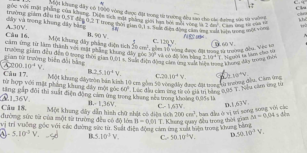 q=
Câu
Một khung dây có 1000 vòng được đặt trong từ trường đều sao cho các đường sức từ vuông
cảm
góc với mặt phẳng của khung. Diện tích mặt phăng giới hạn bởi mỗi vòng là 2dm^2. Cảm ứng từ của từ
khô
trường giảm đều từ 0,5T đến 0,2 T trong thời gian 0,1 s. Suất điện động cảm ứn :  hiện trong một vòng
dây và trong khung dây bằng
A.30V.
trở
B. 90 V. A
Câu 16. C. 120 V.
Một khung dây phẳng diện tích 20cm^2 , gồm 10 vòng được đặt trong từ trường đều. Véc tơ
D. 60 V.
cảm ứng từ làm thành với mặt phẳng khung dây góc 30° và có độ lớn bằng 2.10^(-4)T Người ta làm cho từ
trường giảm đều đến 0 trong thời gian 0,01 s. Suất điệ
gian từ trường biến đồi bằng ộng cảm ứng xuất h g khung dây trong thời
A 200.10^(-4)V.
B. 2,5.10^(-4)V.
C. 20.10^(-4)V.
2.10^(-4)V.
Câu 17. Một khung dâytròn bán kính 10 cm gồm 50 vòngdây được đặt trong từ trường đều. Cảm ứng
từ hợp với mặt phẳng khung dây một góc 60°. Lúc đầu cảm ứng từ có giá trị bằng 0,05 T. Nếu cảm ứng từ
tăng gấp đôi thì suất điện động cảm ứng trong khung nếu trong khoảng 0,05s là
A.1,36V. B.- 1,36V.
C.- 1,63V.
D.1,63V.
Câu 18. Một khung dây dẫn hình chữ nhật có diện tích 200cm^2 , ban đầu ở vị trí song song với các
đường sức từ của một từ trường đều có độ lớn B=0,01T * Khung quay đều trong thời gian △ t=0,04 s đến
vị trí vuông góc với các đường sức từ. Suất điện động cảm ứng xuất hiện trong khung bằng
a -5.10^(-3)V.
B. 5.10^(-3)V. C.- 50.10^(-3)V.
D. 50.10^(-3)V.