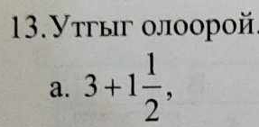 13.Утгыг οлοорοй
a. 3+1 1/2 ,