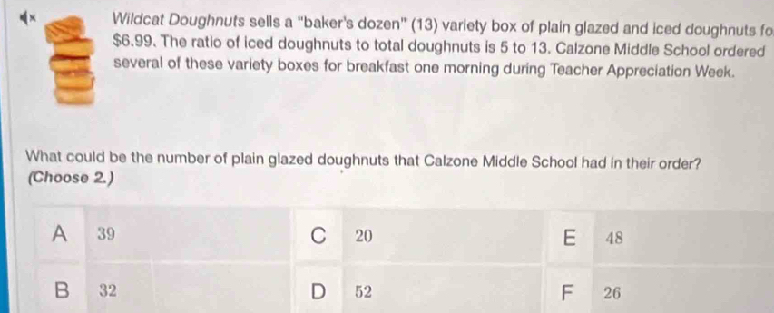 Wildcat Doughnuts sells a “baker's dozen” (13) variety box of plain glazed and iced doughnuts fo
$6.99. The ratio of iced doughnuts to total doughnuts is 5 to 13. Calzone Middle School ordered
several of these variety boxes for breakfast one morning during Teacher Appreciation Week.
What could be the number of plain glazed doughnuts that Calzone Middle School had in their order?
(Choose 2.)
C
A 39 20 E 48
B 32 D 52 F 26