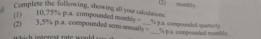 (2) monthly. 
Complete the following, showing all your calculations: 
a 
(1) 10,75% p.a. compounded month y= % p.a. compounded quarterly. 
(2) 3,5% p.a. compounded semi-annually = _ % p.a. compounded monthly. 
i s h interest ra te would w