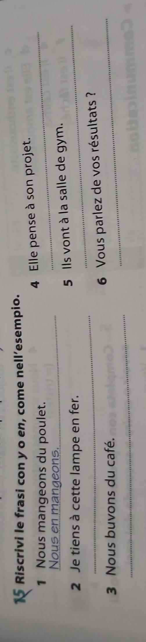 Riscrivi le frasi con y o en, come nell’esempio. 
1 Nous mangeons du poulet. 
_ 
4 Elle pense à son projet. 
Nous en mangeons._ 
5 Ils vont à la salle de gym. 
2 Je tiens à cette lampe en fer. 
_ 
_ 
_6 Vous parlez de vos résultats ? 
_ 
3 Nous buvons du café.
