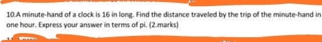 A minute -hand of a clock is 16 in long. Find the distance traveled by the trip of the minute -hand in
one hour. Express your answer in terms of pi. (2.marks)