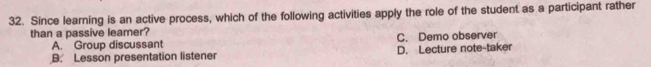 Since learning is an active process, which of the following activities apply the role of the student as a participant rather
than a passive learner?
A. Group discussant C. Demo observer
B. Lesson presentation listener D. Lecture note-taker