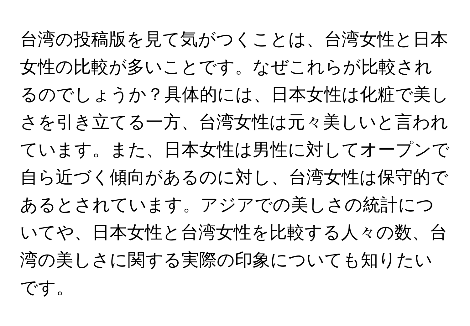 台湾の投稿版を見て気がつくことは、台湾女性と日本女性の比較が多いことです。なぜこれらが比較されるのでしょうか？具体的には、日本女性は化粧で美しさを引き立てる一方、台湾女性は元々美しいと言われています。また、日本女性は男性に対してオープンで自ら近づく傾向があるのに対し、台湾女性は保守的であるとされています。アジアでの美しさの統計についてや、日本女性と台湾女性を比較する人々の数、台湾の美しさに関する実際の印象についても知りたいです。