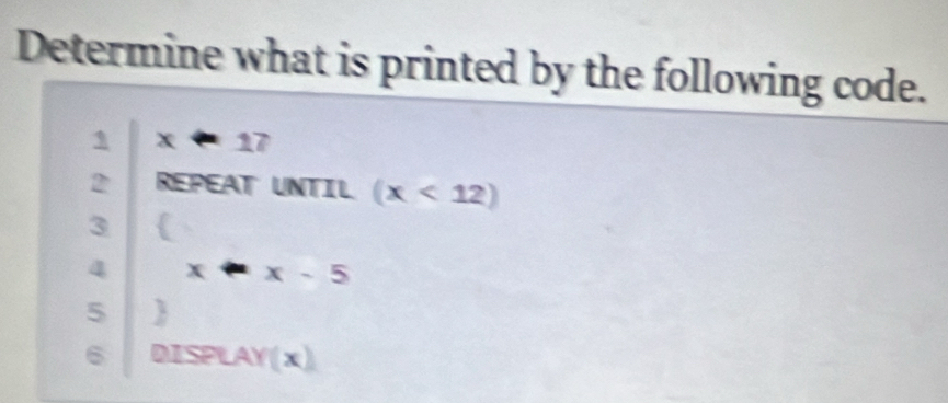 Determine what is printed by the following code. 
1 x-17
2 REPEAT UNTIL (x<12)
3 
4 x· x-5
5  
6 DISPLAY(x)