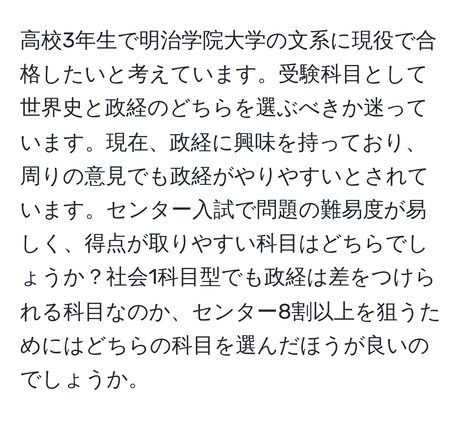 高校3年生で明治学院大学の文系に現役で合格したいと考えています。受験科目として世界史と政経のどちらを選ぶべきか迷っています。現在、政経に興味を持っており、周りの意見でも政経がやりやすいとされています。センター入試で問題の難易度が易しく、得点が取りやすい科目はどちらでしょうか？社会1科目型でも政経は差をつけられる科目なのか、センター8割以上を狙うためにはどちらの科目を選んだほうが良いのでしょうか。