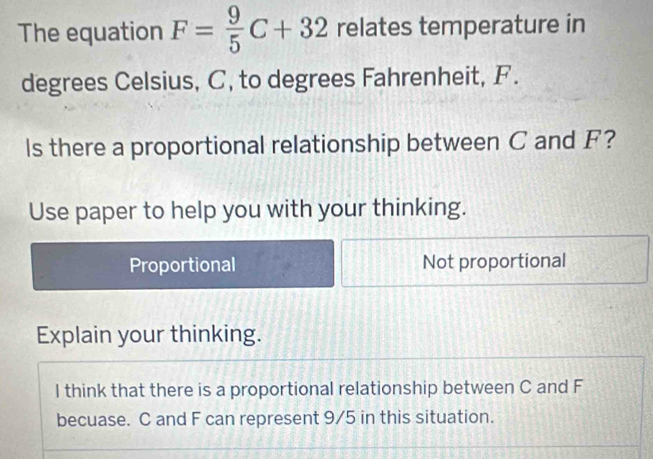 The equation F= 9/5 C+32 relates temperature in
degrees Celsius, C, to degrees Fahrenheit, F.
Is there a proportional relationship between C and F?
Use paper to help you with your thinking.
Proportional Not proportional
Explain your thinking.
I think that there is a proportional relationship between C and F
becuase. C and F can represent 9/5 in this situation.