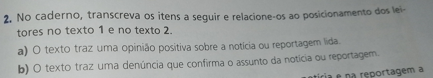 No caderno, transcreva os itens a seguir e relacione-os ao posicionamento dos lei- 
tores no texto 1 e no texto 2. 
a) O texto traz uma opinião positiva sobre a notícia ou reportagem lida. 
b) O texto traz uma denúncia que confirma o assunto da notícia ou reportagem. 
tícia e na reportagem a