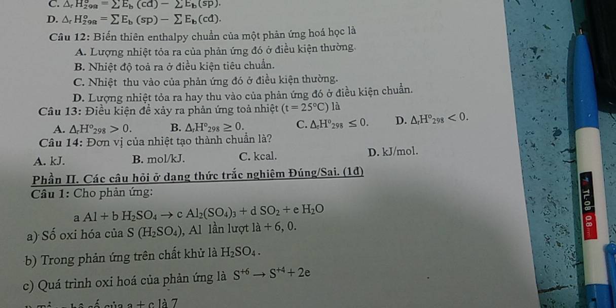 C. △ _rH_(298)^o=sumlimits E_b(cd)-sumlimits E_b(sp).
D. △ _rH_(298)^o=sumlimits E_b(sp)-sumlimits E_b(cd).
Câu 12: Biến thiên enthalpy chuẩn của một phản ứng hoá học là
A. Lượng nhiệt tỏa ra của phản ứng đó ở điều kiện thường.
B. Nhiệt độ toả ra ở điều kiện tiêu chuẩn.
C. Nhiệt thu vào của phản ứng đó ở điều kiện thường.
D. Lượng nhiệt tỏa ra hay thu vào của phản ứng đó ở điều kiện chuẩn.
Câu 13: Điều kiện đề xảy ra phản ứng toả nhiệt (t=25°C) là
A. △ _rH°_298>0. B. △ _rH°_298≥ 0. C. △ _rH°_298≤ 0. D. △ _rH°_298<0.
Câu 14: Đơn vị của nhiệt tạo thành chuẩn là?
A. kJ. B. mol/kJ. C. kcal. D. kJ/mol.
Phần II. Các câu hỏi ở dạng thức trắc nghiệm Đúng/Sai. (1đ)
Câu 1: Cho phản ứng:
aAl+bH_2SO_4to cAl_2(SO_4)_3+dSO_2+eH_2O
a) Số oxi hóa của S(H_2SO_4) Al lần lượt la+6,0.
b) Trong phản ứng trên chất khử là H_2SO_4.
c) Quá trình oxi hoá của phản ứng là S^(+6)to S^(+4)+2e
=_  a+cla7