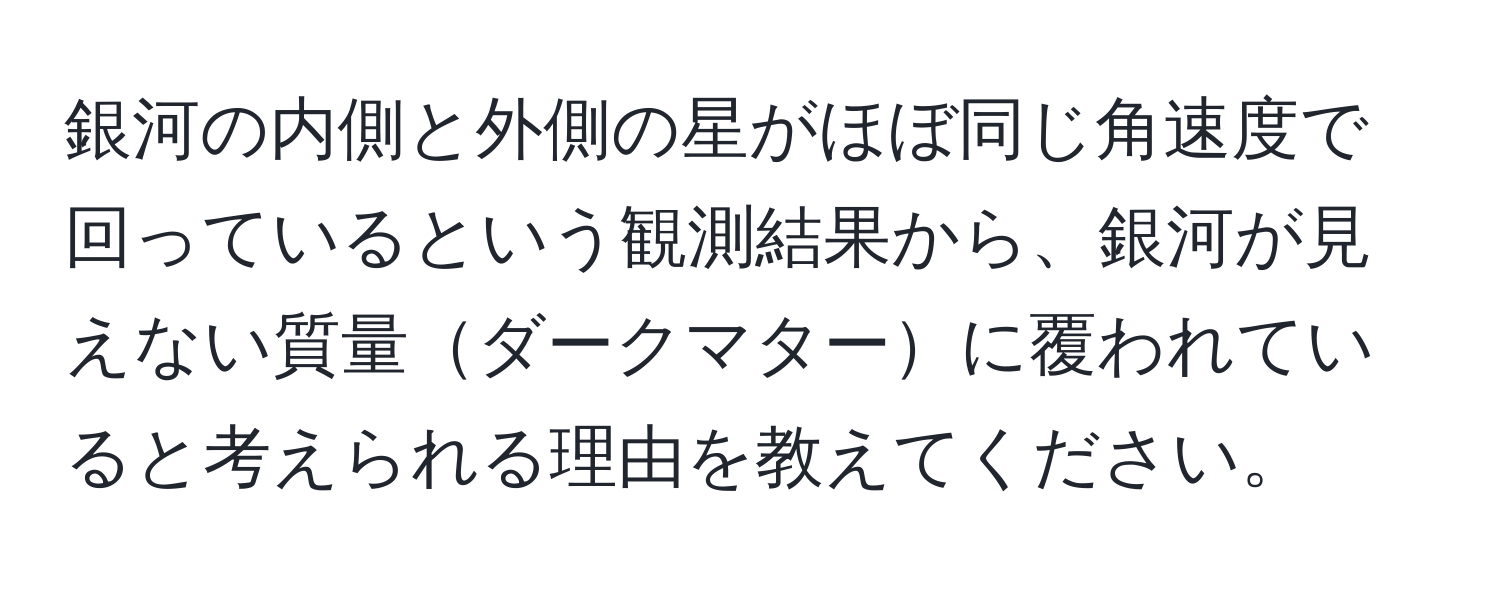 銀河の内側と外側の星がほぼ同じ角速度で回っているという観測結果から、銀河が見えない質量ダークマターに覆われていると考えられる理由を教えてください。