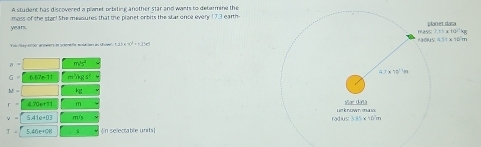 A student has discovered a planet orbiting another star and wants to determine the
moss of the star! She measures that the planet onbits the star once every 17.3 earth
years 
Cau ey elle annwert in scientfa mulaien an ühom 12x+3y^4=1.4x^2
a = m^1s^2
G = 0.67÷ 11 m ³kg s² 
M 
470++11 m 
5.41e+03 m/s 
5.46e+00 《in selectable units]