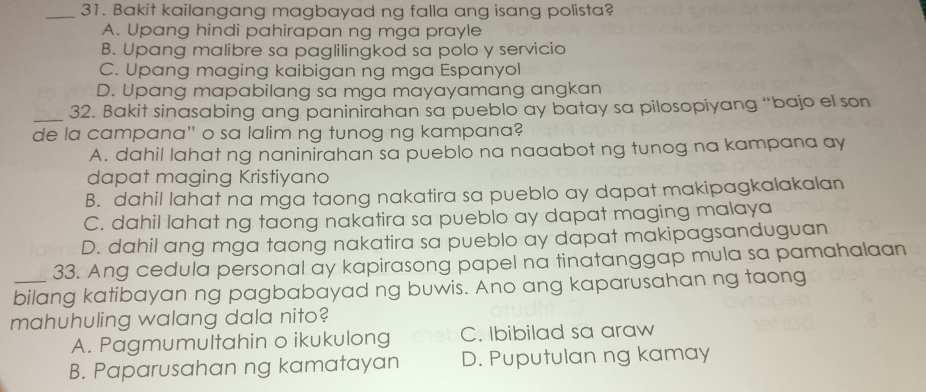 Bakit kailangang magbayad ng falla ang isang polista?
A. Upang hindi pahirapan ng mga prayle
B. Upang malibre sa paglilingkod sa polo y servicio
C. Upang maging kaibigan ng mga Espanyol
D. Upang mapabilang sa mga mayayamang angkan
_32. Bakit sinasabing ang paninirahan sa pueblo ay batay sa pilosopiyang “bajo el son
de la campana'' o sa lalim ng tunog ng kampana?
A. dahil lahat ng naninirahan sa pueblo na naaabot ng tunog na kampana ay
dapat maging Kristiyano
B. dahil lahat na mga taong nakatira sa pueblo ay dapat makipagkalakalan
C. dahil lahat ng taong nakatira sa pueblo ay dapat maging malaya
D. dahil ang mga taong nakatira sa pueblo ay dapat makipagsanduguan
33. Ang cedula personal ay kapirasong papel na tinatanggap mula sa pamahalaan
_bilang katibayan ng pagbabayad ng buwis. Ano ang kaparusahan ng taong
mahuhuling walang dala nito?
A. Pagmumultahin o ikukulong C. Ibibilad sa araw
B. Paparusahan ng kamatayan D. Puputulan ng kamay