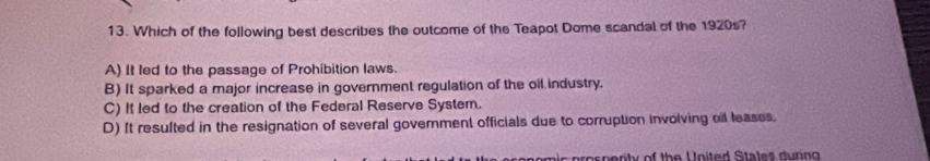 Which of the following best describes the outcome of the Teapot Dome scandal of the 1920s?
A) It led to the passage of Prohibition laws.
B) It sparked a major increase in government regulation of the oil industry.
C) It led to the creation of the Federal Reserve System.
D) It resulted in the resignation of several government officials due to corruption involving oil leases.
om ic pros p erity of the United States during