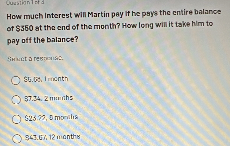 How much interest will Martín pay if he pays the entire balance
of $350 at the end of the month? How long will it take him to
pay off the balance?
Select a response.
$5.68, 1 month
$7.34, 2 months
$23.22, 8 months
$43.67, 12 months