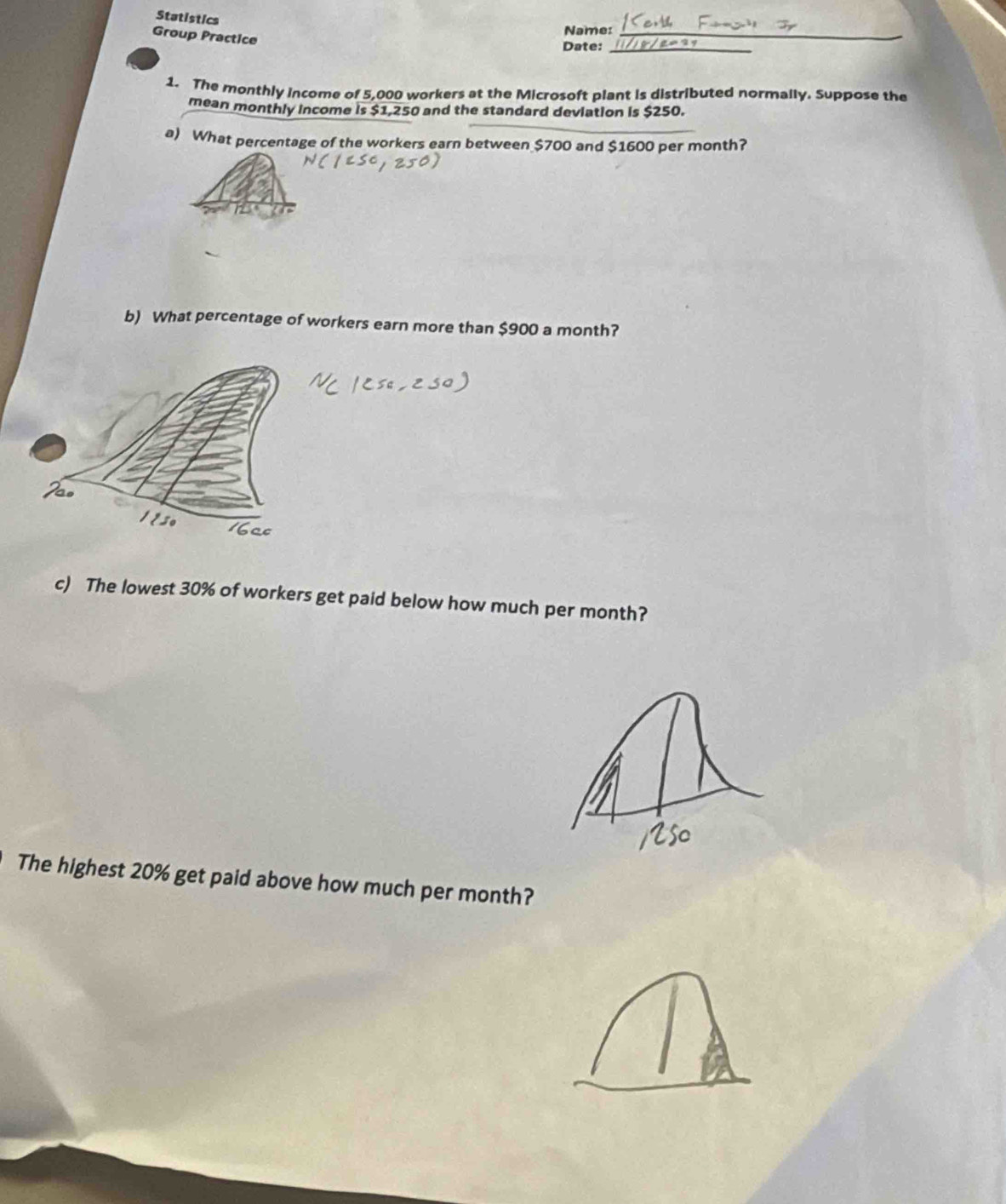 Statistics 
Name:_ 
Group Practice 
Date:_ 
1. The monthly income of 5,000 workers at the Microsoft plant is distributed normally. Suppose the 
mean monthly income is $1,250 and the standard deviation is $250. 
a) What percentage of the workers earn between $700 and $1600 per month? 
b) What percentage of workers earn more than $900 a month? 
c) The lowest 30% of workers get paid below how much per month? 
The highest 20% get paid above how much per month?