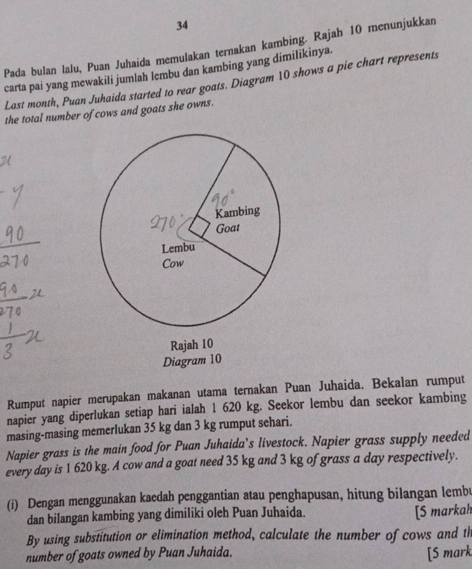 Pada bulan lalu, Puan Juhaida memulakan ternakan kambing. Rajah 10 menunjukkan 
carta pai yang mewakili jumlah lembu dan kambing yang dimilikinya. 
Last month, Puan Juhaida started to rear goats. Diagram 10 shows a pie chart represents 
the total number of cows and goats she owns. 
Diagr 
Rumput napier merupakan makanan utama ternakan Puan Juhaida. Bekalan rumput 
napier yang diperlukan setiap hari ialah 1 620 kg. Seekor lembu dan seekor kambing 
masing-masing memerlukan 35 kg dan 3 kg rumput sehari. 
Napier grass is the main food for Puan Juhaida’s livestock. Napier grass supply needed 
every day is 1 620 kg. A cow and a goat need 35 kg and 3 kg of grass a day respectively. 
(i) Dengan menggunakan kaedah penggantian atau penghapusan, hitung bilangan lembu 
dan bilangan kambing yang dimiliki oleh Puan Juhaida. 
[5 markah 
By using substitution or elimination method, calculate the number of cows and th 
number of goats owned by Puan Juhaida. [5 mark